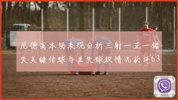 厄德高本场表现分析三射一正一错失关键传球与丢失球权情况获评63分