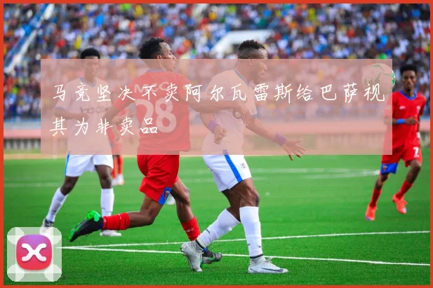 马竞坚决不卖阿尔瓦雷斯给巴萨视其为非卖品