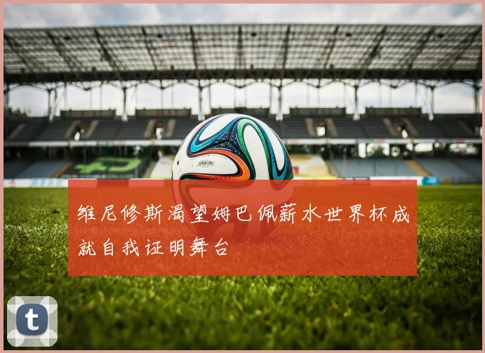 维尼修斯渴望姆巴佩薪水世界杯成就自我证明舞台