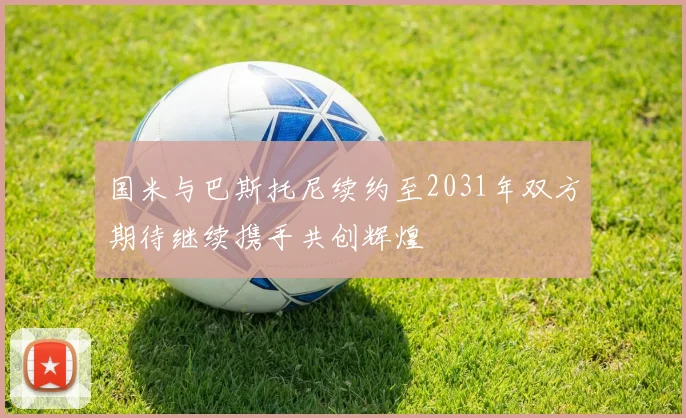 国米与巴斯托尼续约至2031年双方期待继续携手共创辉煌