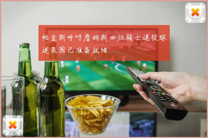 帕金斯呼吁詹姆斯回归骑士退役球迷氛围已准备就绪