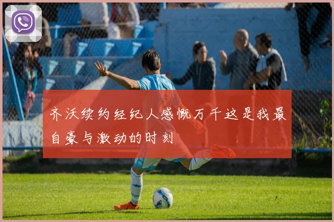 齐沃续约经纪人感慨万千这是我最自豪与激动的时刻