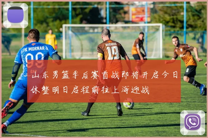 山东男篮季后赛首战即将开启今日休整明日启程前往上海迎战