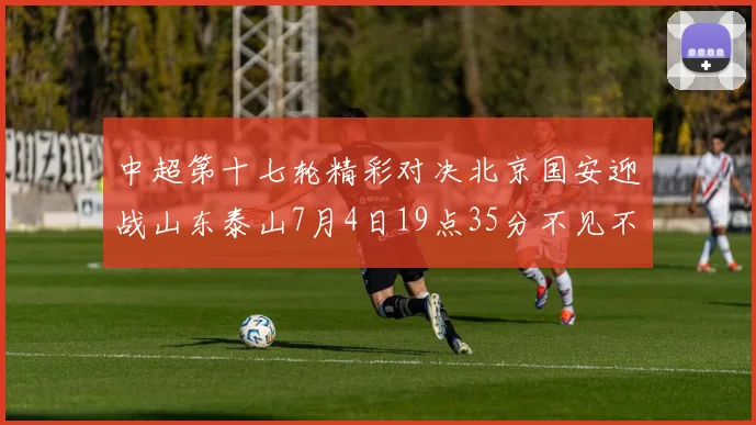 中超第十七轮精彩对决北京国安迎战山东泰山7月4日19点35分不见不散
