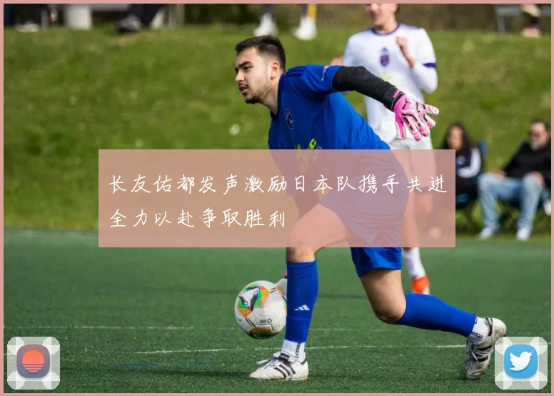 长友佑都发声激励日本队携手共进全力以赴争取胜利