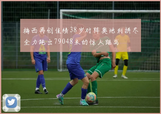 梅西再创佳绩38岁对阵奥地利拼尽全力跑出79048米的惊人距离