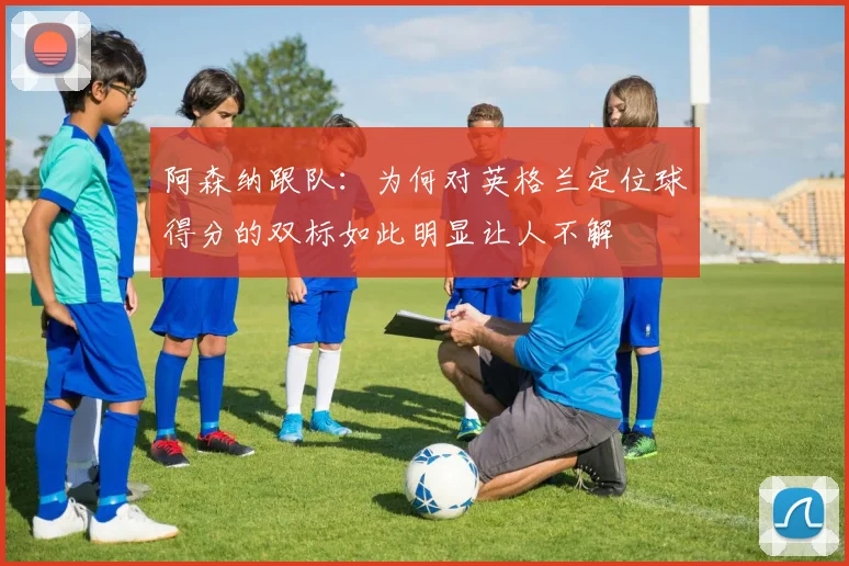 阿森纳跟队：为何对英格兰定位球得分的双标如此明显让人不解