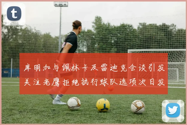 库明加与佩林卡及雷迪克会谈引发关注老鹰拒绝执行球队选项次日发生
